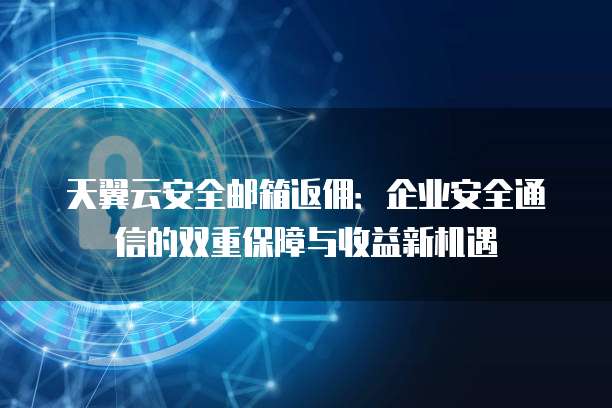 天翼云安全邮箱返佣:企业安全通信的双重保障与收益新机遇