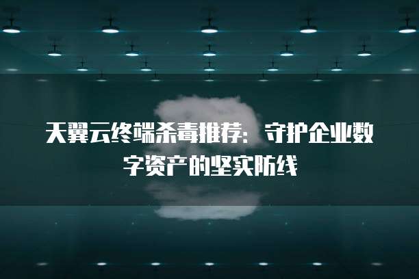 天翼云终端杀毒推荐：守护企业数字资产的坚实防线