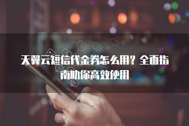 天翼云短信代金券怎么用？全面指南助你高效使用