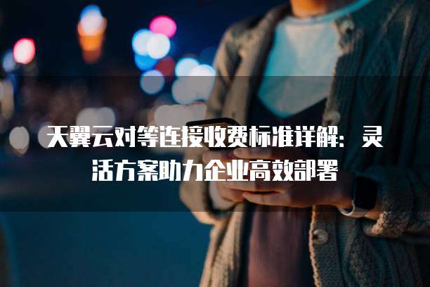 天翼云对等连接收费标准详解:灵活方案助力企业高效部署