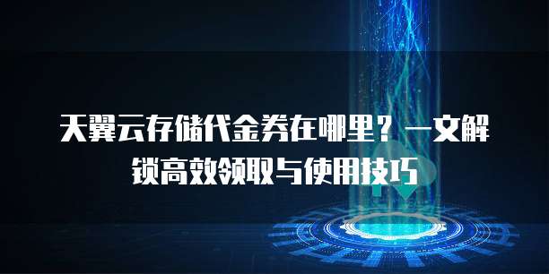 天翼云存储代金券在哪里?一文解锁高效领取与使用技巧