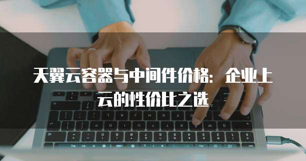天翼云容器与中间件价格:企业上云的性价比之选