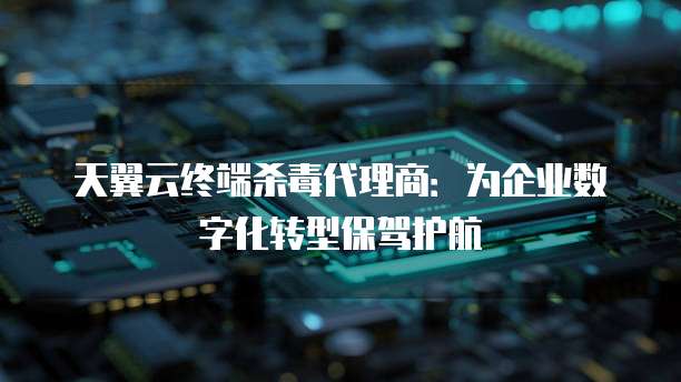 天翼云终端杀毒代理商:为企业数字化转型保驾护航