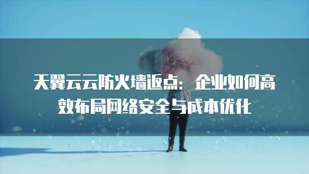 天翼云云防火墙返点:企业如何高效布局网络安全与成本优化