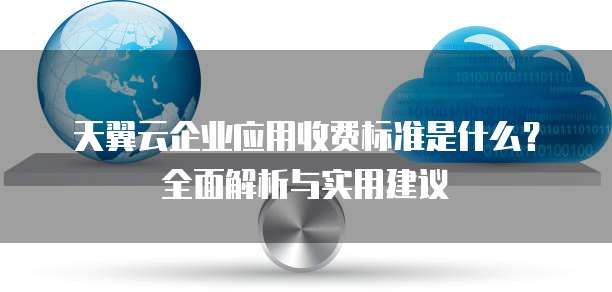 天翼云企业应用收费标准是什么?全面解析与实用建议