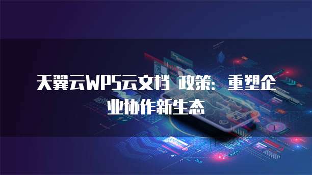 天翼云WPS云文档 政策:重塑企业协作新生态