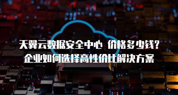 天翼云数据安全中心 价格多少钱?企业如何选择高性价比解决方案