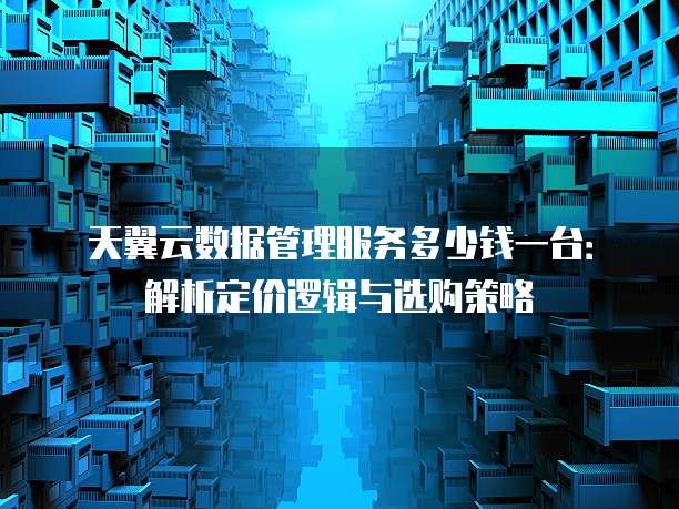 天翼云数据管理服务多少钱一台：解析定价逻辑与选购策略