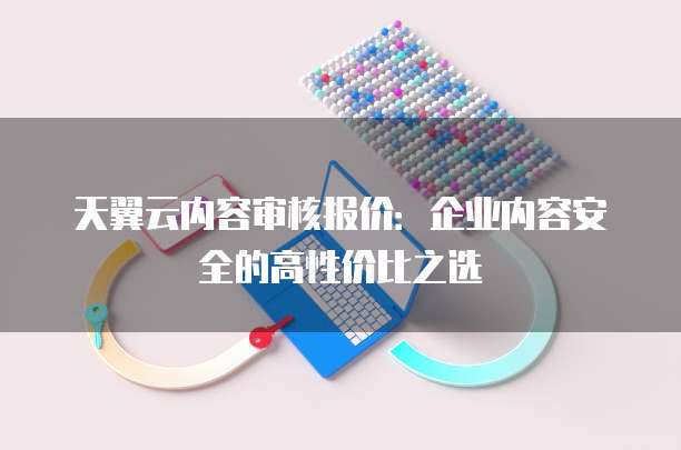 天翼云内容审核报价:企业内容安全的高性价比之选