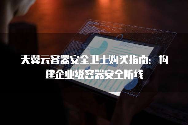 天翼云容器安全卫士购买指南:构建企业级容器安全防线