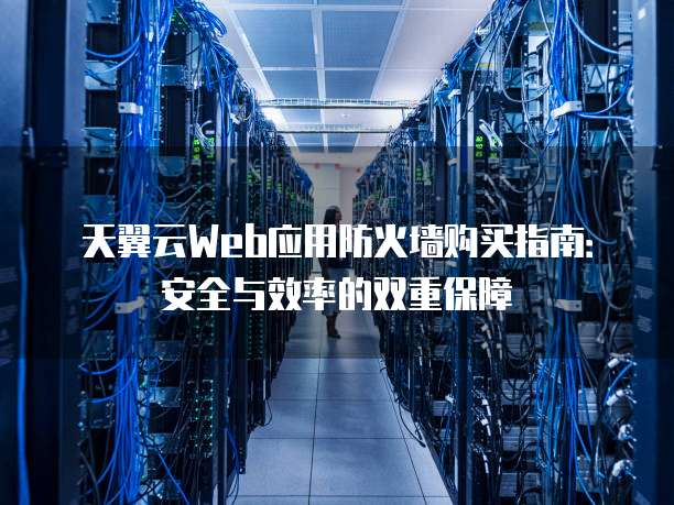 天翼云Web应用防火墙购买指南:安全与效率的双重保障