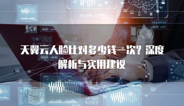 天翼云人脸比对多少钱一次?深度解析与实用建议