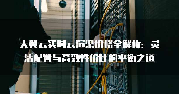 天翼云实时云渲染价格全解析:灵活配置与高效性价比的平衡之道