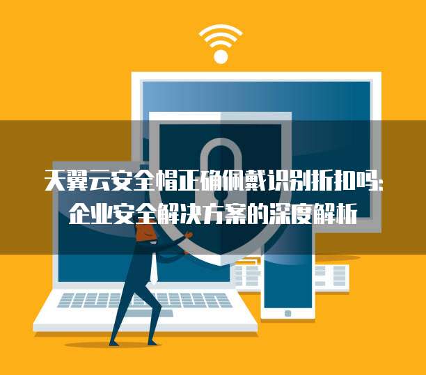 天翼云安全帽正确佩戴识别折扣吗:企业安全解决方案的深度解析