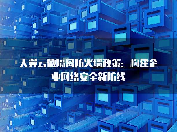 天翼云微隔离防火墙政策：构建企业网络安全新防线