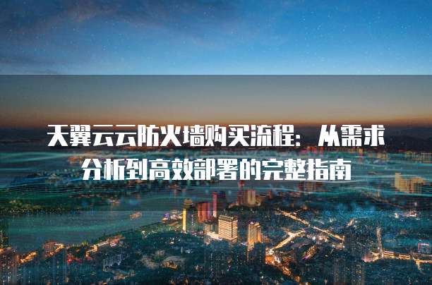 天翼云云防火墙购买流程:从需求分析到高效部署的完整指南