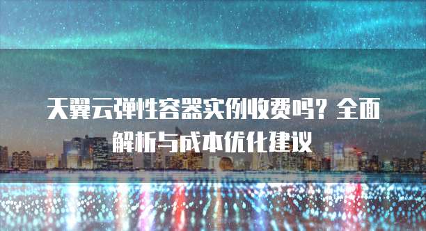 天翼云弹性容器实例收费吗?全面解析与成本优化建议