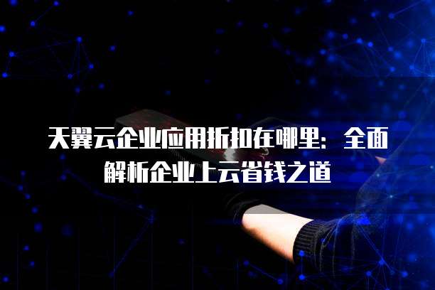 天翼云企业应用折扣在哪里:全面解析企业上云省钱之道