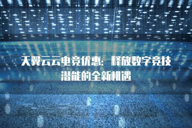 天翼云云电竞优惠:释放数字竞技潜能的全新机遇