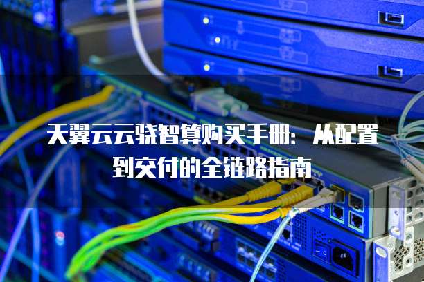 天翼云云骁智算购买手册:从配置到交付的全链路指南