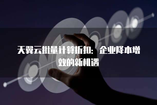 天翼云批量计算折扣:企业降本增效的新机遇