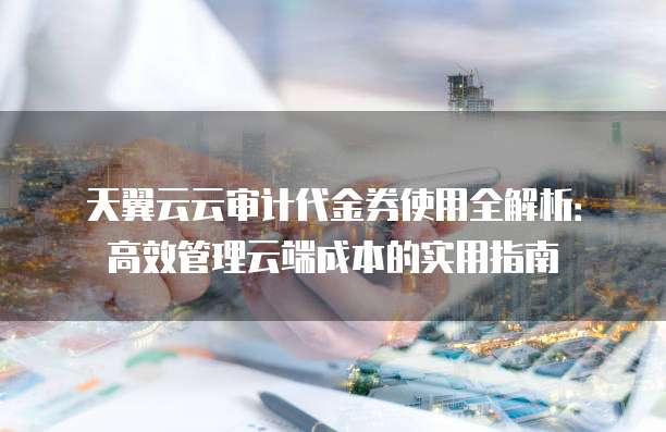 天翼云云审计代金券使用全解析:高效管理云端成本的实用指南