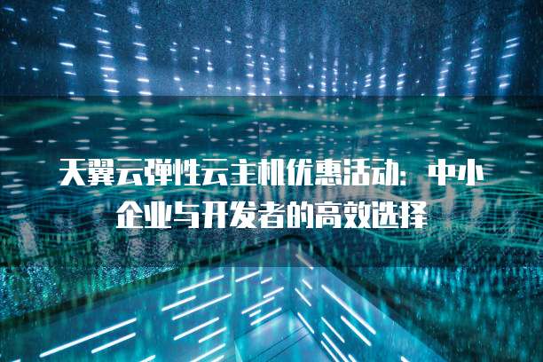 天翼云弹性云主机优惠活动:中小企业与开发者的高效选择