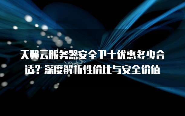 天翼云服务器安全卫士优惠多少合适？深度解析性价比与安全价值