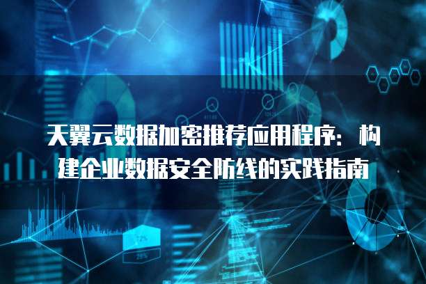 天翼云数据加密推荐应用程序:构建企业数据安全防线的实践指南