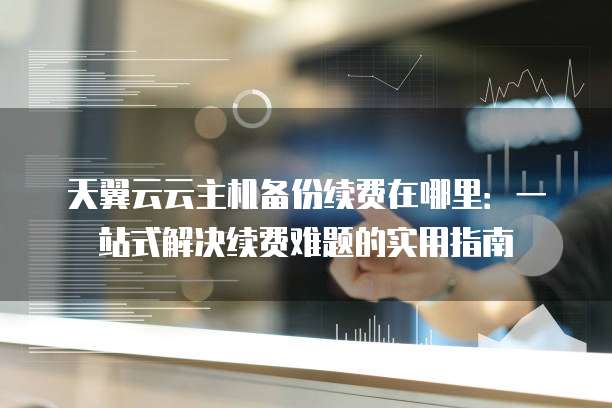 天翼云云主机备份续费在哪里:一站式解决续费难题的实用指南