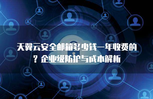 天翼云安全邮箱多少钱一年收费的?企业级防护与成本解析