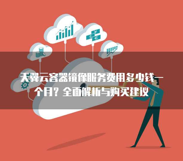 天翼云容器镜像服务费用多少钱一个月?全面解析与购买建议