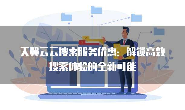 天翼云云搜索服务优惠:解锁高效搜索体验的全新可能