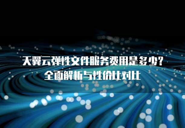 天翼云弹性文件服务费用是多少?全面解析与性价比对比