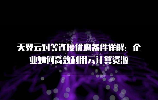 天翼云对等连接优惠条件详解:企业如何高效利用云计算资源