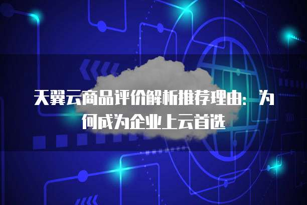 天翼云商品评价解析推荐理由:为何成为企业上云首选