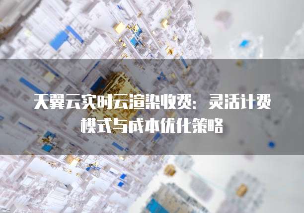 天翼云实时云渲染收费:灵活计费模式与成本优化策略