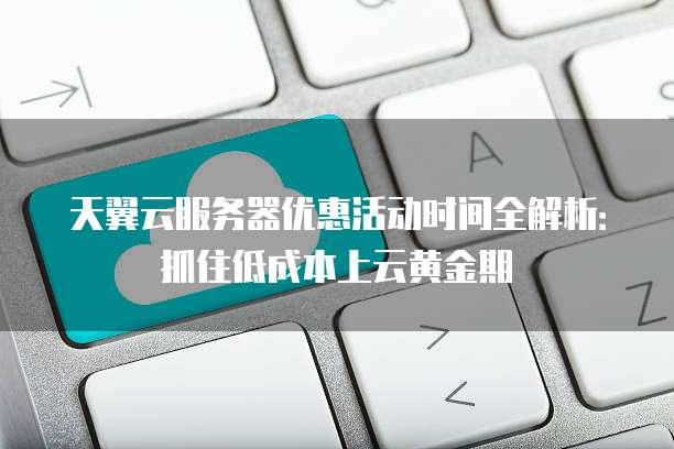 天翼云服务器优惠活动时间全解析:抓住低成本上云黄金期