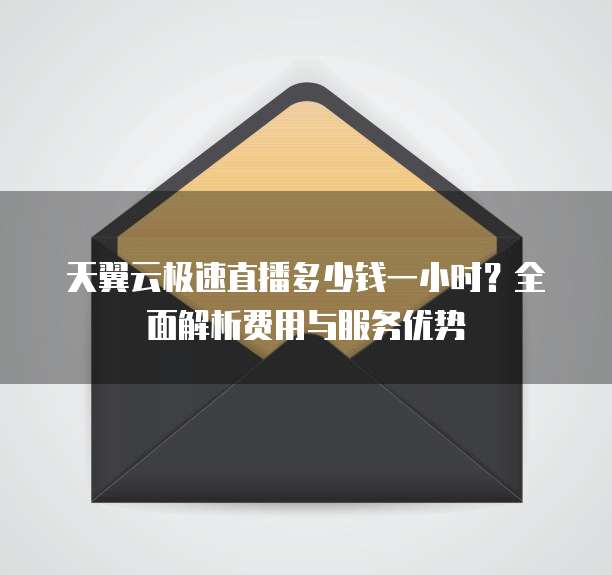 天翼云极速直播多少钱一小时?全面解析费用与服务优势
