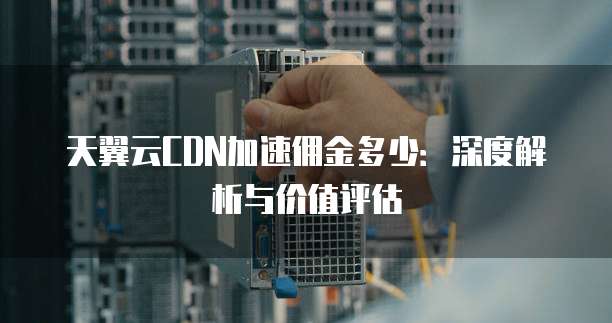 天翼云CDN加速佣金多少：深度解析与价值评估