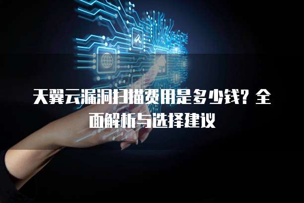 天翼云漏洞扫描费用是多少钱？全面解析与选择建议