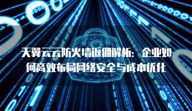 天翼云云防火墙返佣解析:企业如何高效布局网络安全与成本优化