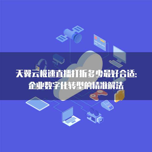 天翼云极速直播打折多少最好合适:企业数字化转型的精准解法