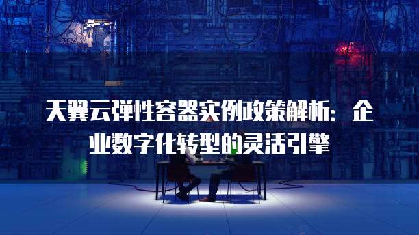 天翼云弹性容器实例政策解析:企业数字化转型的灵活引擎