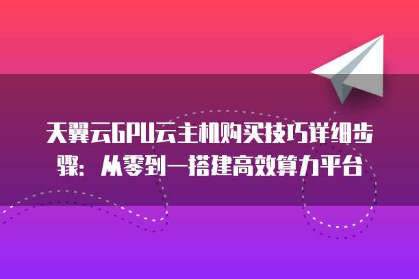 天翼云GPU云主机购买技巧详细步骤:从零到一搭建高效算力平台