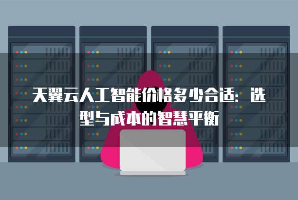 天翼云人工智能价格多少合适:选型与成本的智慧平衡