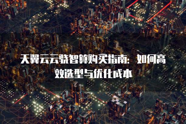 天翼云云骁智算购买指南:如何高效选型与优化成本