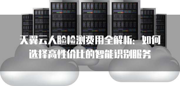 天翼云人脸检测费用全解析:如何选择高性价比的智能识别服务