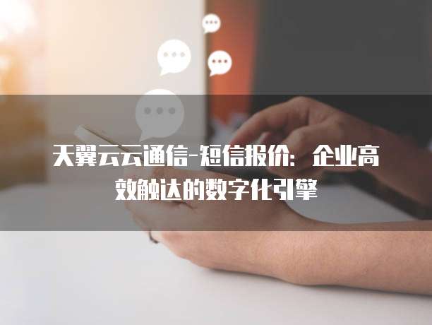 天翼云云通信-短信报价:企业高效触达的数字化引擎