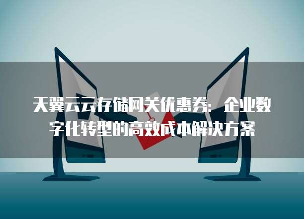 天翼云云存储网关优惠券:企业数字化转型的高效成本解决方案